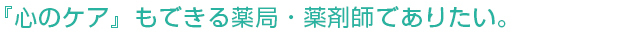患者様の『心のケア』もできる薬局・薬剤師でありたい。